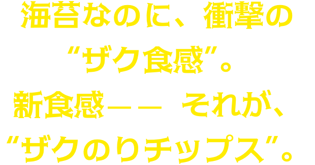 海苔なのに、衝撃の“ザク食感”。新食感—— それが、“ザクのりチップス”。